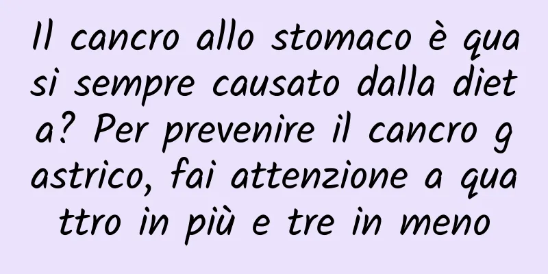 Il cancro allo stomaco è quasi sempre causato dalla dieta? Per prevenire il cancro gastrico, fai attenzione a quattro in più e tre in meno