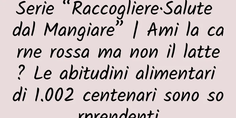 Serie “Raccogliere·Salute dal Mangiare” | Ami la carne rossa ma non il latte? Le abitudini alimentari di 1.002 centenari sono sorprendenti