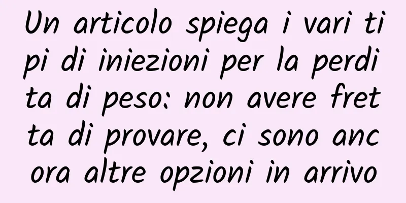 Un articolo spiega i vari tipi di iniezioni per la perdita di peso: non avere fretta di provare, ci sono ancora altre opzioni in arrivo