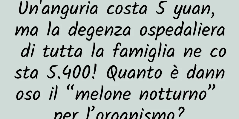 Un'anguria costa 5 yuan, ma la degenza ospedaliera di tutta la famiglia ne costa 5.400! Quanto è dannoso il “melone notturno” per l’organismo?