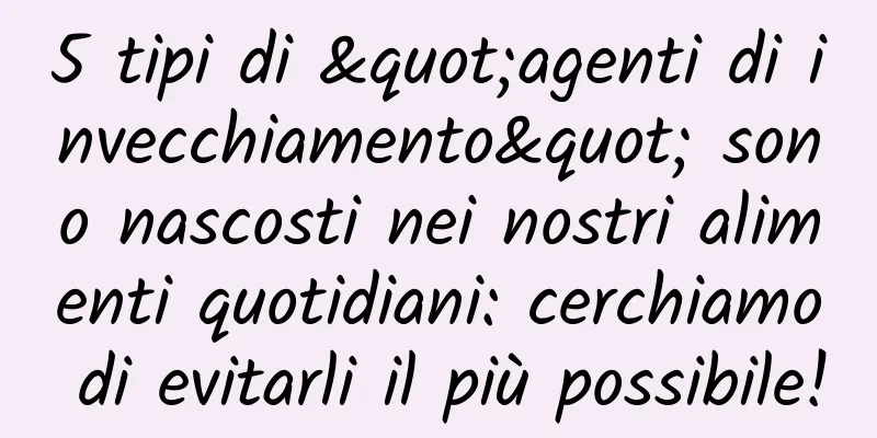 5 tipi di "agenti di invecchiamento" sono nascosti nei nostri alimenti quotidiani: cerchiamo di evitarli il più possibile!