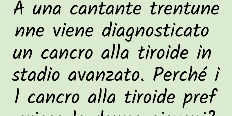 A una cantante trentunenne viene diagnosticato un cancro alla tiroide in stadio avanzato. Perché il cancro alla tiroide preferisce le donne giovani?