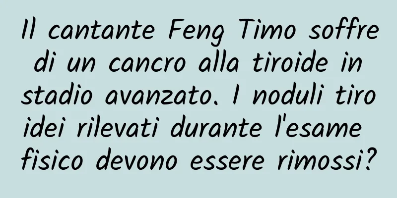 Il cantante Feng Timo soffre di un cancro alla tiroide in stadio avanzato. I noduli tiroidei rilevati durante l'esame fisico devono essere rimossi?