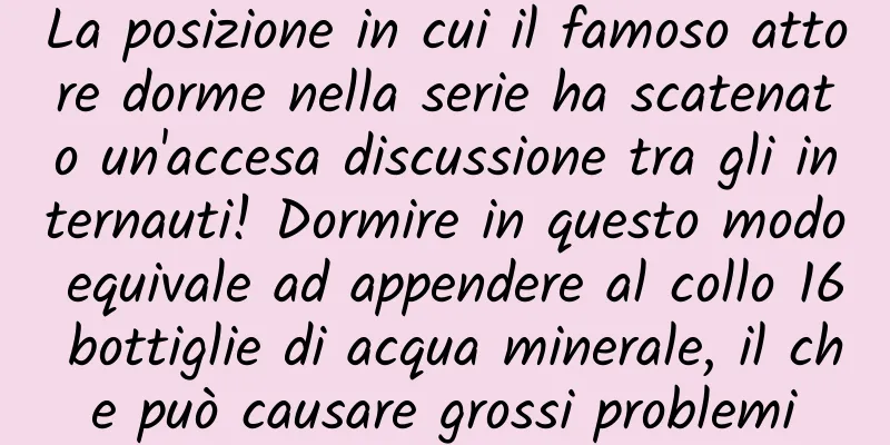 La posizione in cui il famoso attore dorme nella serie ha scatenato un'accesa discussione tra gli internauti! Dormire in questo modo equivale ad appendere al collo 16 bottiglie di acqua minerale, il che può causare grossi problemi