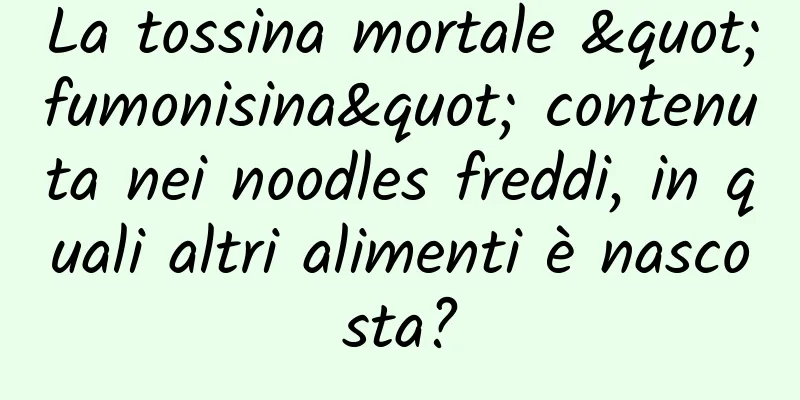 La tossina mortale "fumonisina" contenuta nei noodles freddi, in quali altri alimenti è nascosta?