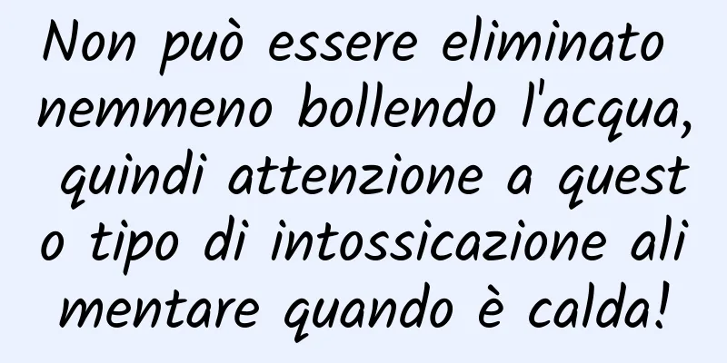 Non può essere eliminato nemmeno bollendo l'acqua, quindi attenzione a questo tipo di intossicazione alimentare quando è calda!
