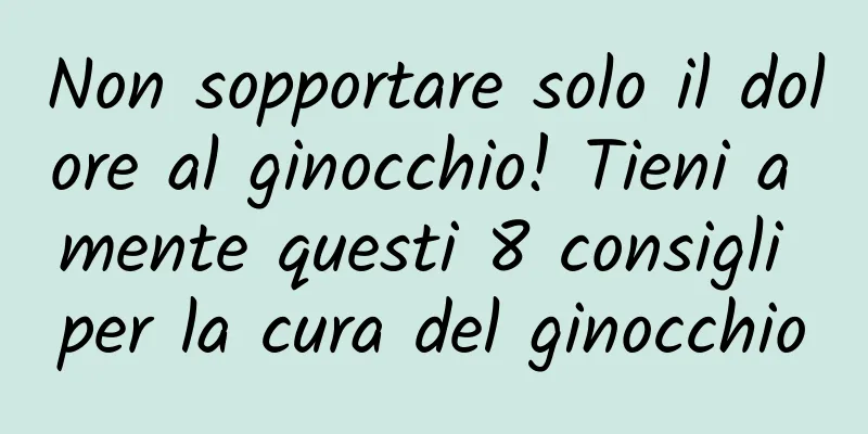 Non sopportare solo il dolore al ginocchio! Tieni a mente questi 8 consigli per la cura del ginocchio