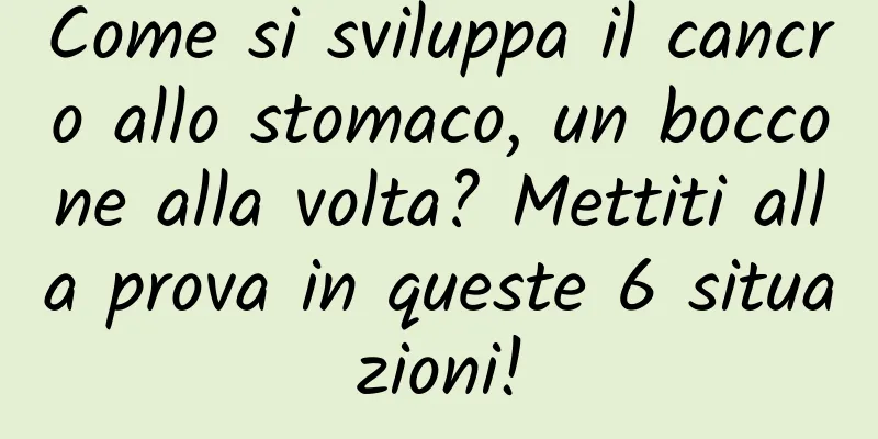 Come si sviluppa il cancro allo stomaco, un boccone alla volta? Mettiti alla prova in queste 6 situazioni!