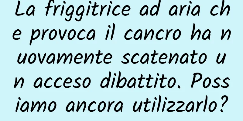 La friggitrice ad aria che provoca il cancro ha nuovamente scatenato un acceso dibattito. Possiamo ancora utilizzarlo?