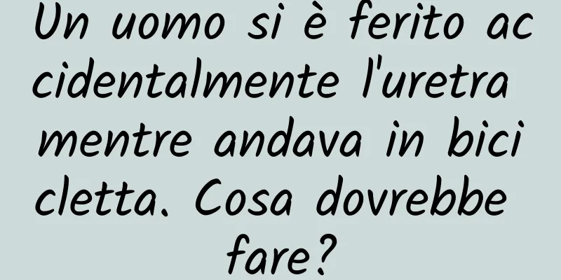 Un uomo si è ferito accidentalmente l'uretra mentre andava in bicicletta. Cosa dovrebbe fare?