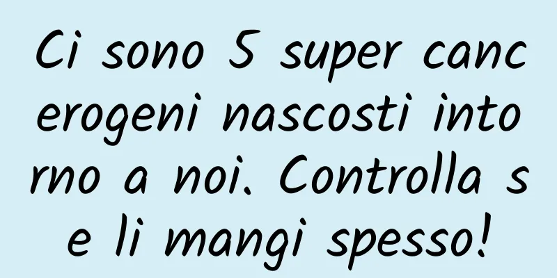 Ci sono 5 super cancerogeni nascosti intorno a noi. Controlla se li mangi spesso!