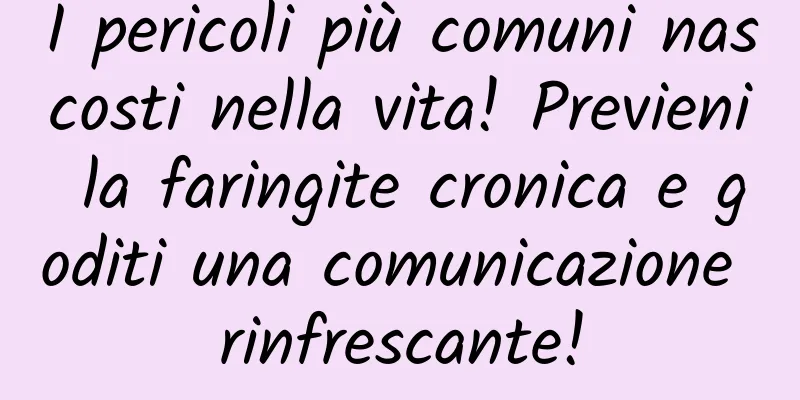 I pericoli più comuni nascosti nella vita! Previeni la faringite cronica e goditi una comunicazione rinfrescante!