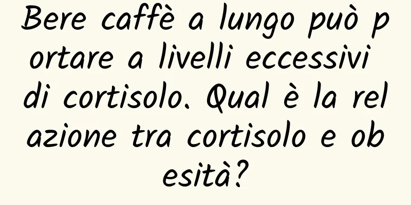 Bere caffè a lungo può portare a livelli eccessivi di cortisolo. Qual è la relazione tra cortisolo e obesità?