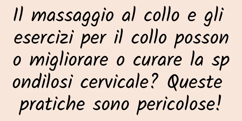 Il massaggio al collo e gli esercizi per il collo possono migliorare o curare la spondilosi cervicale? Queste pratiche sono pericolose!
