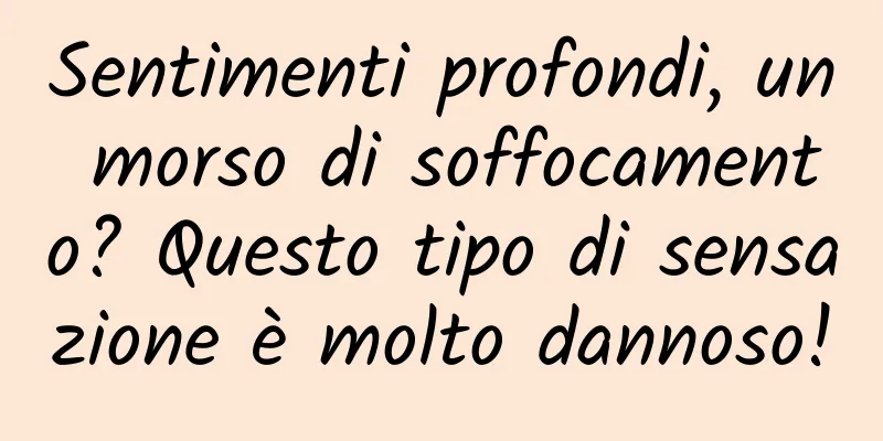 Sentimenti profondi, un morso di soffocamento? Questo tipo di sensazione è molto dannoso!