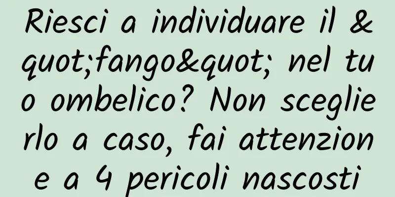 Riesci a individuare il "fango" nel tuo ombelico? Non sceglierlo a caso, fai attenzione a 4 pericoli nascosti