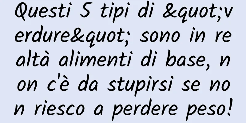 Questi 5 tipi di "verdure" sono in realtà alimenti di base, non c'è da stupirsi se non riesco a perdere peso!