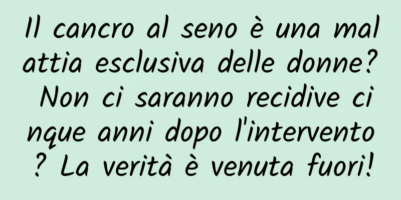 Il cancro al seno è una malattia esclusiva delle donne? Non ci saranno recidive cinque anni dopo l'intervento? La verità è venuta fuori!
