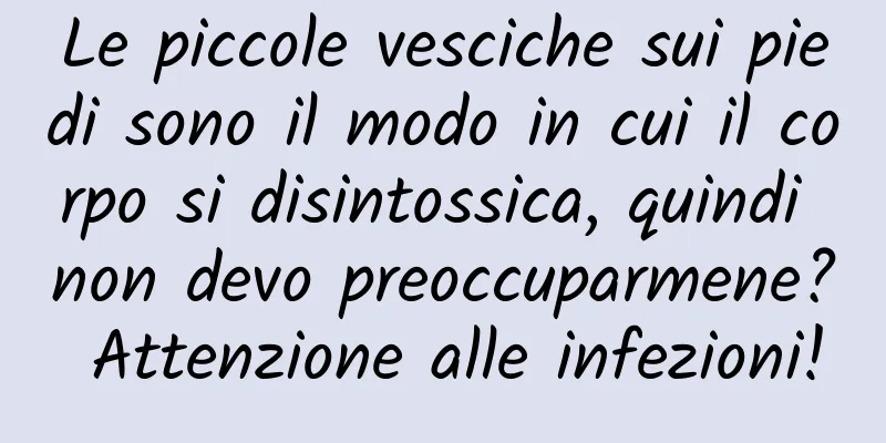 Le piccole vesciche sui piedi sono il modo in cui il corpo si disintossica, quindi non devo preoccuparmene? Attenzione alle infezioni!