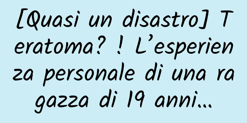 [Quasi un disastro] Teratoma? ! L’esperienza personale di una ragazza di 19 anni…