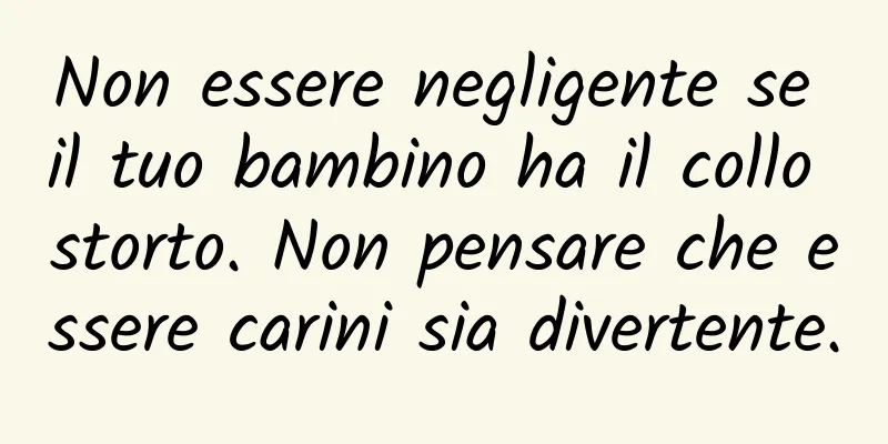 Non essere negligente se il tuo bambino ha il collo storto. Non pensare che essere carini sia divertente.