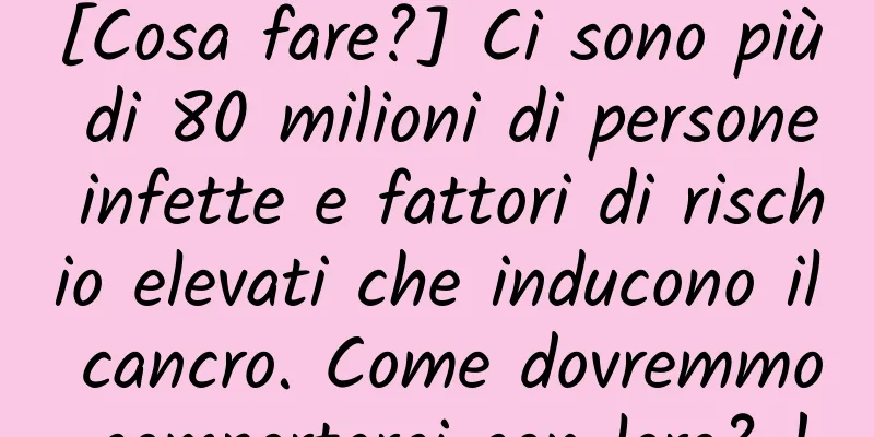 [Cosa fare?] Ci sono più di 80 milioni di persone infette e fattori di rischio elevati che inducono il cancro. Come dovremmo comportarci con loro? !