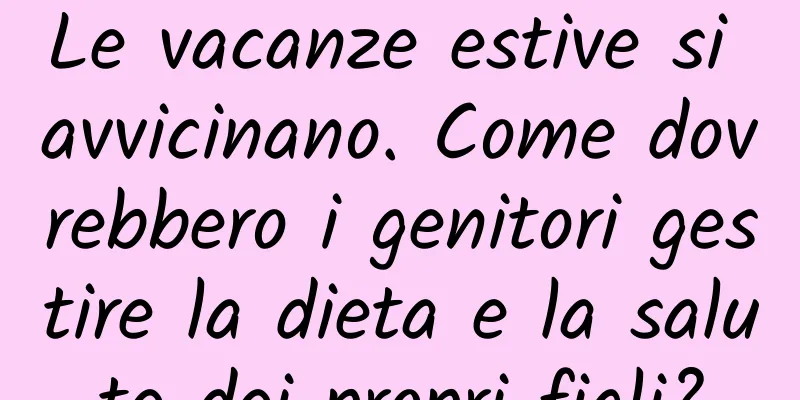 Le vacanze estive si avvicinano. Come dovrebbero i genitori gestire la dieta e la salute dei propri figli?