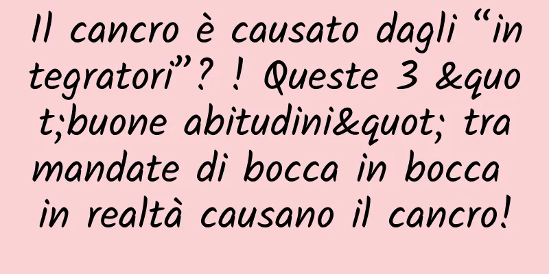 Il cancro è causato dagli “integratori”? ! Queste 3 "buone abitudini" tramandate di bocca in bocca in realtà causano il cancro!