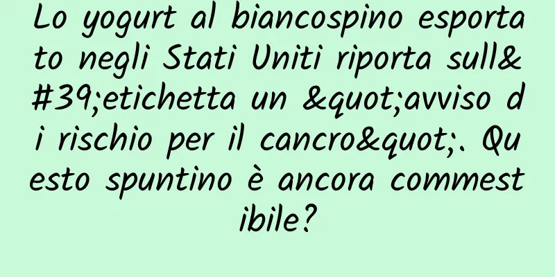 Lo yogurt al biancospino esportato negli Stati Uniti riporta sull'etichetta un "avviso di rischio per il cancro". Questo spuntino è ancora commestibile?