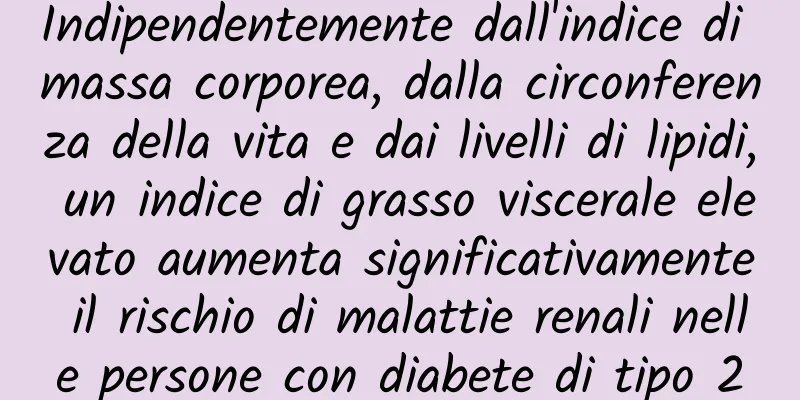 Indipendentemente dall'indice di massa corporea, dalla circonferenza della vita e dai livelli di lipidi, un indice di grasso viscerale elevato aumenta significativamente il rischio di malattie renali nelle persone con diabete di tipo 2