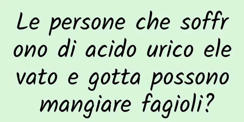 Le persone che soffrono di acido urico elevato e gotta possono mangiare fagioli?
