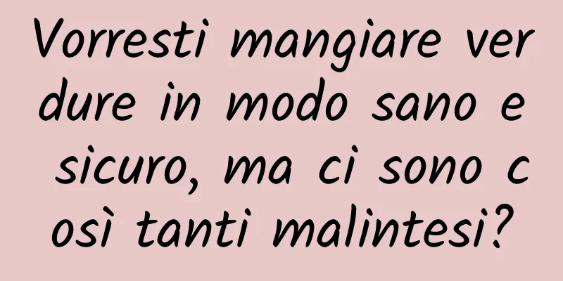 Vorresti mangiare verdure in modo sano e sicuro, ma ci sono così tanti malintesi?