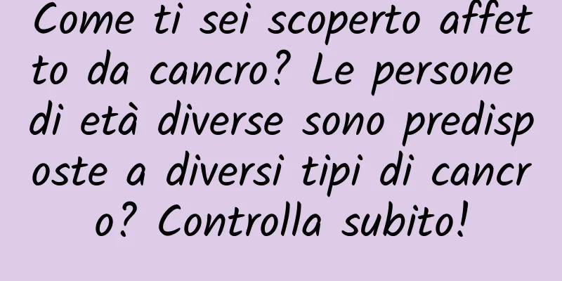 Come ti sei scoperto affetto da cancro? Le persone di età diverse sono predisposte a diversi tipi di cancro? Controlla subito!