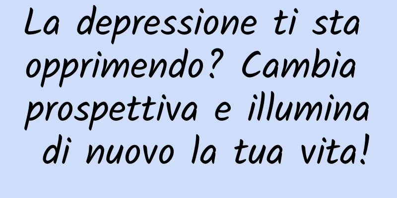 La depressione ti sta opprimendo? Cambia prospettiva e illumina di nuovo la tua vita!
