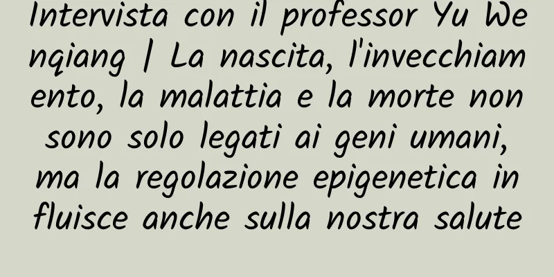 Intervista con il professor Yu Wenqiang | La nascita, l'invecchiamento, la malattia e la morte non sono solo legati ai geni umani, ma la regolazione epigenetica influisce anche sulla nostra salute