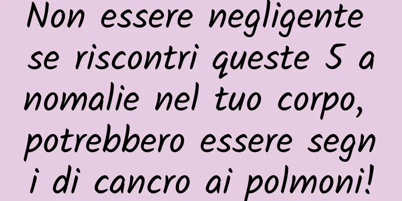 Non essere negligente se riscontri queste 5 anomalie nel tuo corpo, potrebbero essere segni di cancro ai polmoni!
