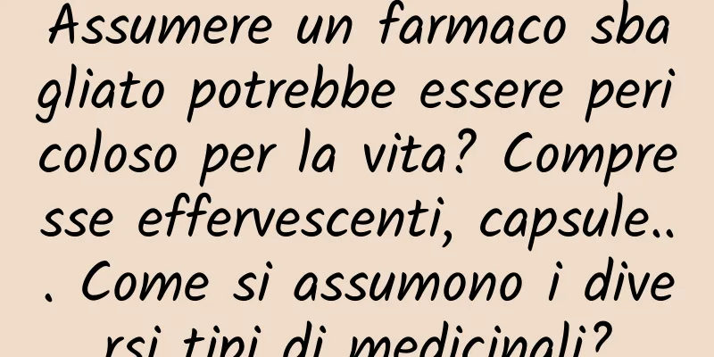 Assumere un farmaco sbagliato potrebbe essere pericoloso per la vita? Compresse effervescenti, capsule... Come si assumono i diversi tipi di medicinali?