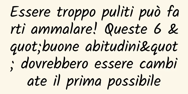 Essere troppo puliti può farti ammalare! Queste 6 "buone abitudini" dovrebbero essere cambiate il prima possibile