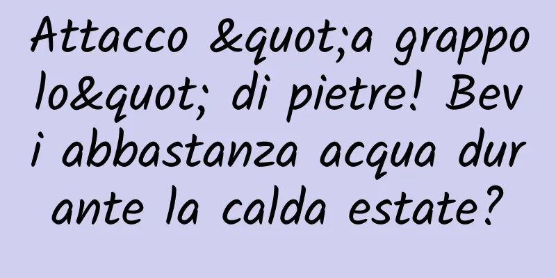 Attacco "a grappolo" di pietre! Bevi abbastanza acqua durante la calda estate?