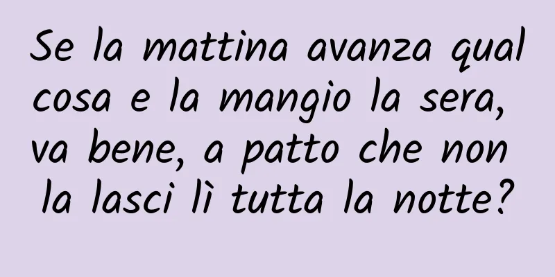 Se la mattina avanza qualcosa e la mangio la sera, va bene, a patto che non la lasci lì tutta la notte?