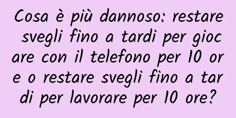 Cosa è più dannoso: restare svegli fino a tardi per giocare con il telefono per 10 ore o restare svegli fino a tardi per lavorare per 10 ore?