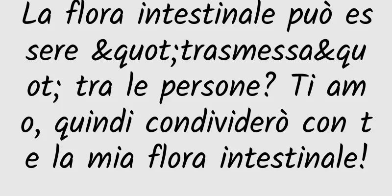 La flora intestinale può essere "trasmessa" tra le persone? Ti amo, quindi condividerò con te la mia flora intestinale!