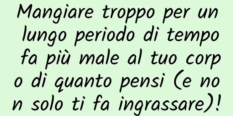 Mangiare troppo per un lungo periodo di tempo fa più male al tuo corpo di quanto pensi (e non solo ti fa ingrassare)!