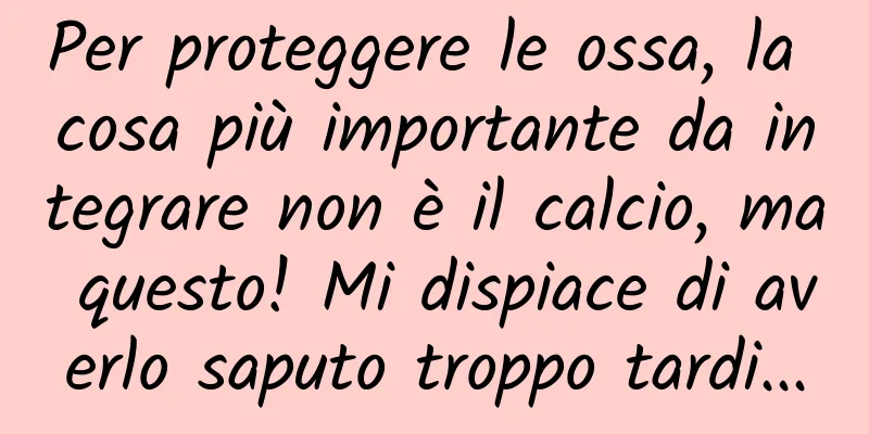 Per proteggere le ossa, la cosa più importante da integrare non è il calcio, ma questo! Mi dispiace di averlo saputo troppo tardi...