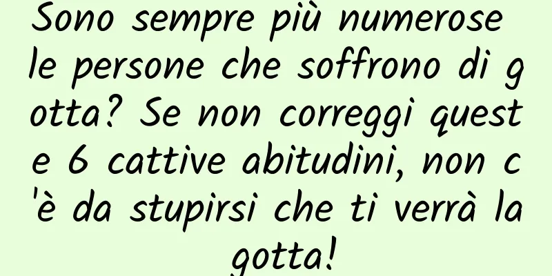 Sono sempre più numerose le persone che soffrono di gotta? Se non correggi queste 6 cattive abitudini, non c'è da stupirsi che ti verrà la gotta!