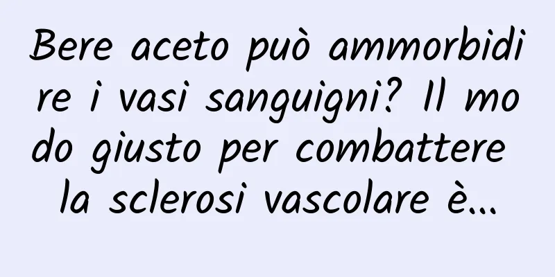 Bere aceto può ammorbidire i vasi sanguigni? Il modo giusto per combattere la sclerosi vascolare è...