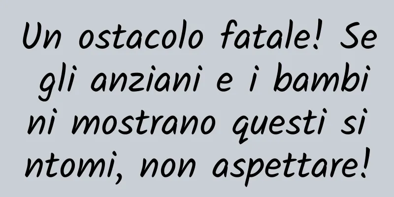 Un ostacolo fatale! Se gli anziani e i bambini mostrano questi sintomi, non aspettare!