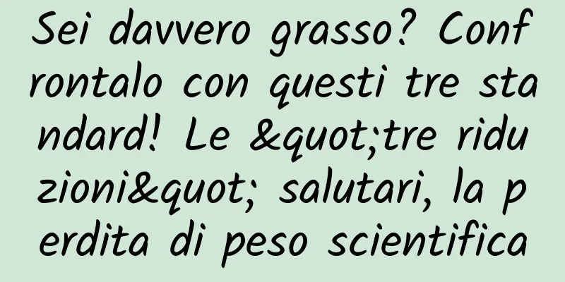 Sei davvero grasso? Confrontalo con questi tre standard! Le "tre riduzioni" salutari, la perdita di peso scientifica