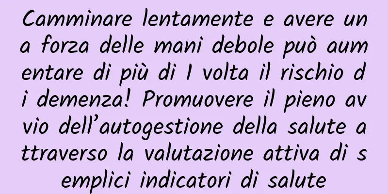 Camminare lentamente e avere una forza delle mani debole può aumentare di più di 1 volta il rischio di demenza! Promuovere il pieno avvio dell’autogestione della salute attraverso la valutazione attiva di semplici indicatori di salute