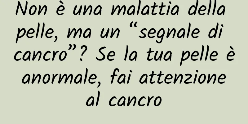 Non è una malattia della pelle, ma un “segnale di cancro”? Se la tua pelle è anormale, fai attenzione al cancro